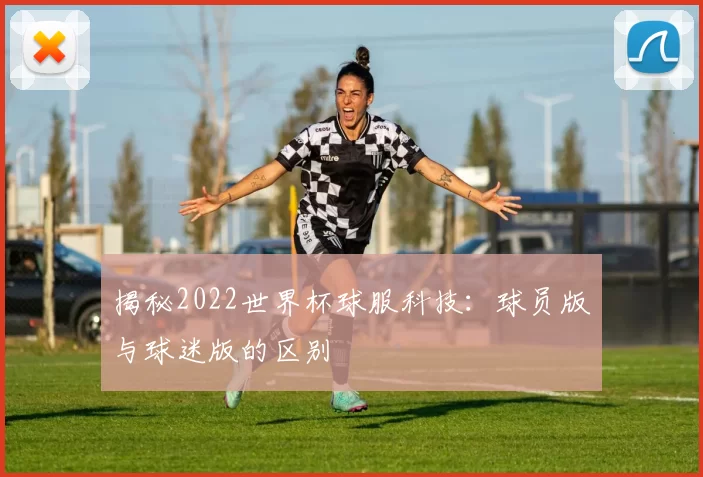 揭秘2022世界杯球服科技：球员版与球迷版的区别