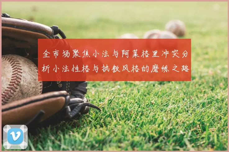 全市场聚焦小法与阿莱格里冲突分析小法性格与执教风格的磨练之路