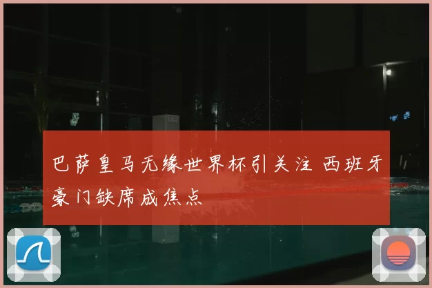 巴萨皇马无缘世界杯引关注 西班牙豪门缺席成焦点