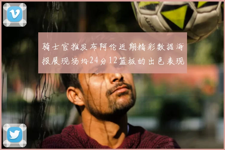 骑士官推发布阿伦近期精彩数据海报展现场均24分12篮板的出色表现