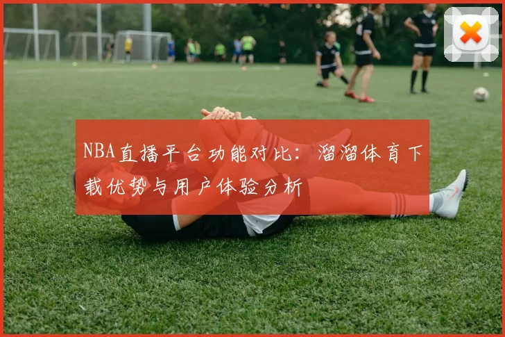 NBA直播平台功能对比：溜溜体育下载优势与用户体验分析
