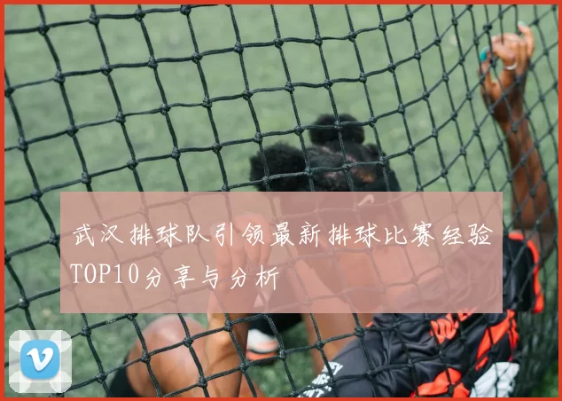 武汉排球队引领最新排球比赛经验TOP10分享与分析