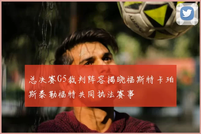 总决赛G5裁判阵容揭晓福斯特卡珀斯泰勒福特共同执法赛事