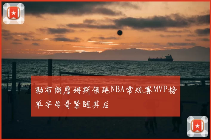 勒布朗詹姆斯领跑NBA常规赛MVP榜单字母哥紧随其后