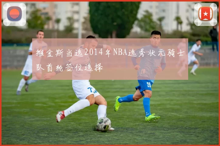 维金斯当选2014年NBA选秀状元骑士队首轮签位选择