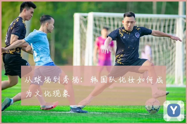 从球场到秀场：韩国队化妆如何成为文化现象
