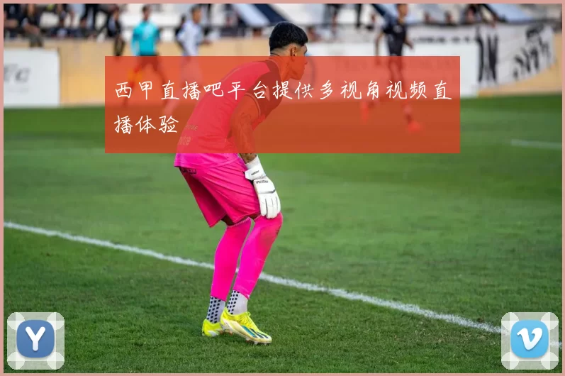 西甲直播吧平台提供多视角视频直播体验