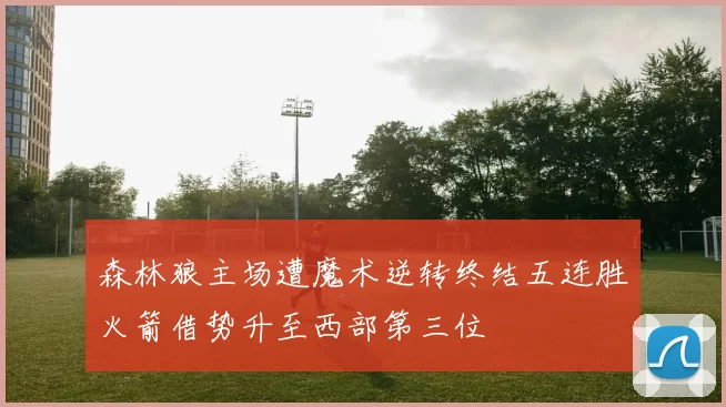 森林狼主场遭魔术逆转终结五连胜火箭借势升至西部第三位