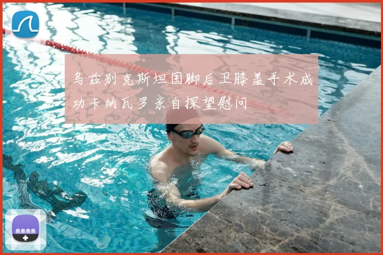 乌兹别克斯坦国脚后卫膝盖手术成功卡纳瓦罗亲自探望慰问