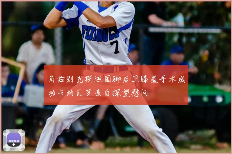 乌兹别克斯坦国脚后卫膝盖手术成功卡纳瓦罗亲自探望慰问