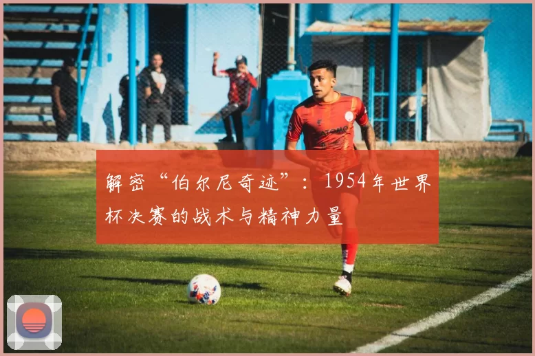 解密“伯尔尼奇迹”:1954年世界杯决赛的战术与精神力量