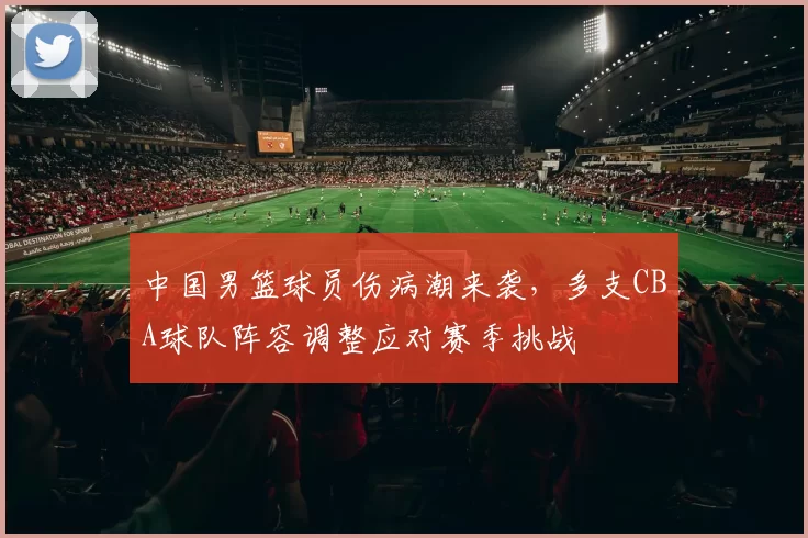 中国男篮球员伤病潮来袭，多支CBA球队阵容调整应对赛季挑战