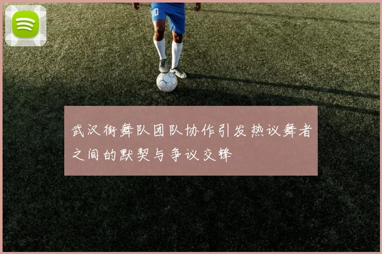 武汉街舞队团队协作引发热议舞者之间的默契与争议交锋