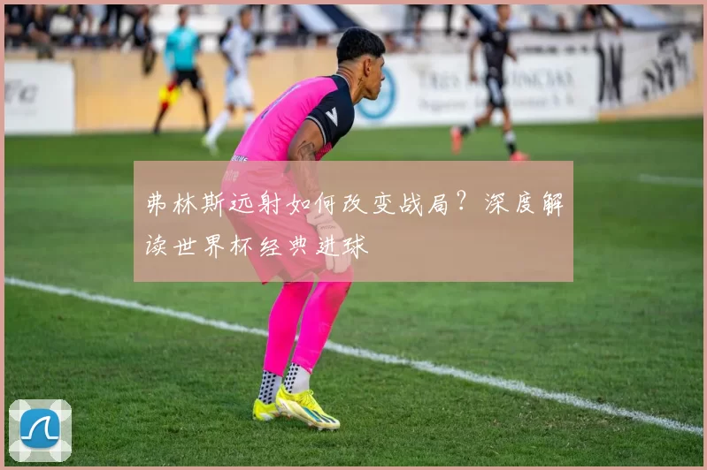 弗林斯远射如何改变战局?深度解读世界杯经典进球