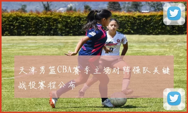 天津男篮CBA赛季主场对阵强队关键战役赛程公布