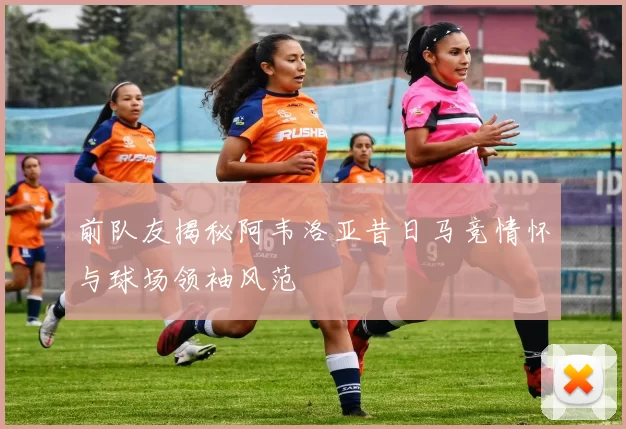 前队友揭秘阿韦洛亚昔日马竞情怀与球场领袖风范