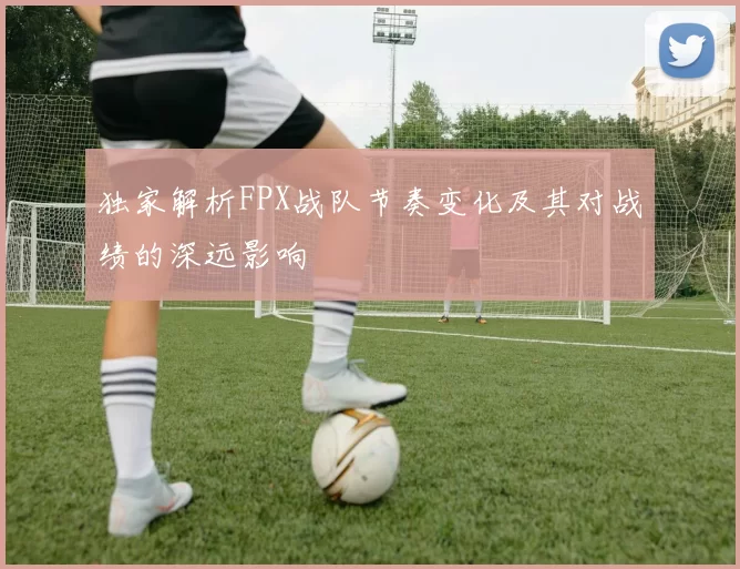 独家解析FPX战队节奏变化及其对战绩的深远影响