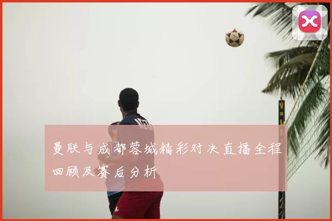 曼联与成都蓉城精彩对决直播全程回顾及赛后分析