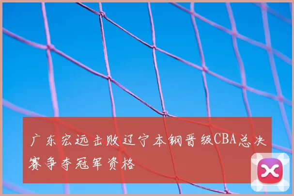 广东宏远击败辽宁本钢晋级CBA总决赛争夺冠军资格