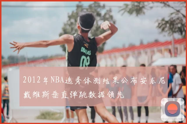 2012年NBA选秀体测结果公布安东尼戴维斯垂直弹跳数据领先