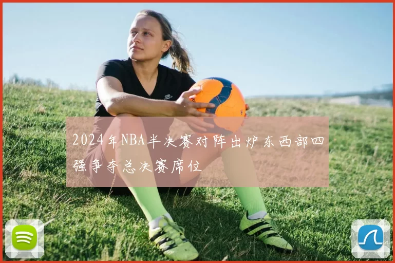 2024年NBA半决赛对阵出炉东西部四强争夺总决赛席位