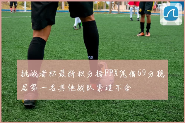 挑战者杯最新积分榜FPX凭借69分稳居第一名其他战队紧追不舍