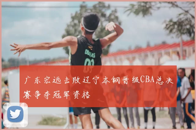 广东宏远击败辽宁本钢晋级CBA总决赛争夺冠军资格