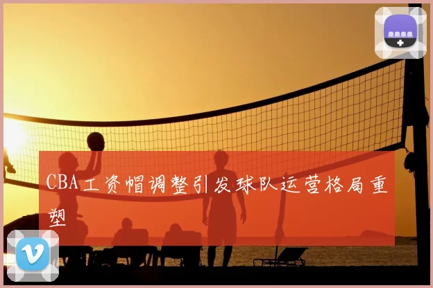 CBA工资帽调整引发球队运营格局重塑
