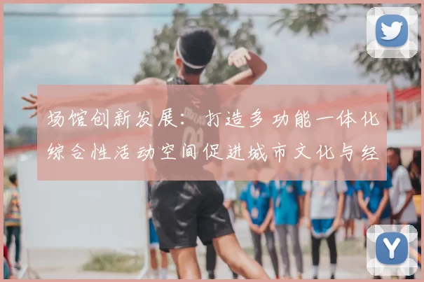 场馆创新发展:打造多功能一体化综合性活动空间促进城市文化与经济融合