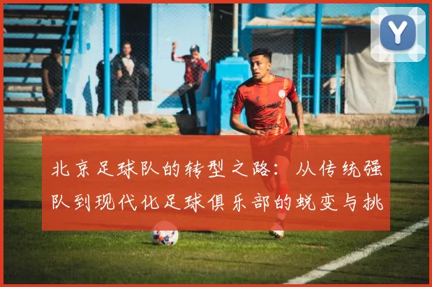 北京足球队的转型之路:从传统强队到现代化足球俱乐部的蜕变与挑战