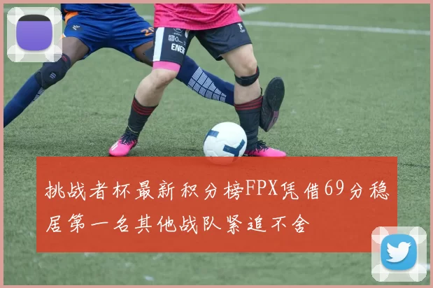 挑战者杯最新积分榜FPX凭借69分稳居第一名其他战队紧追不舍