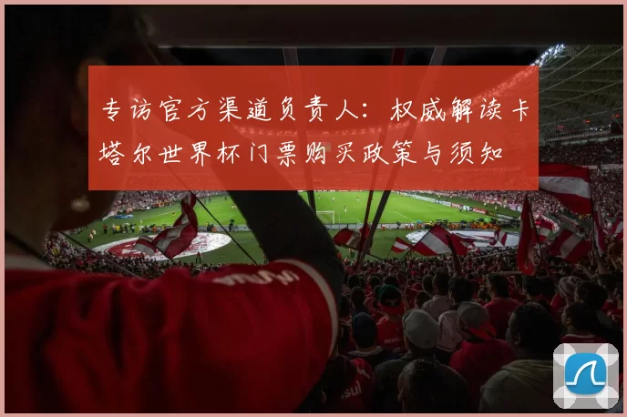 专访官方渠道负责人:权威解读卡塔尔世界杯门票购买政策与须知