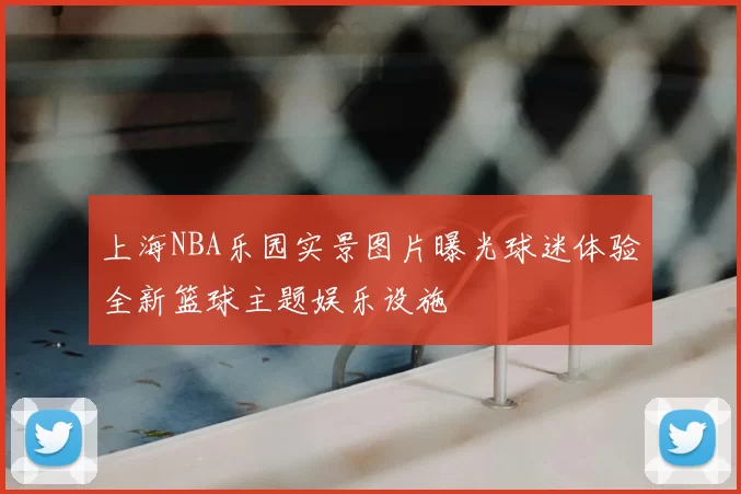 上海NBA乐园实景图片曝光球迷体验全新篮球主题娱乐设施