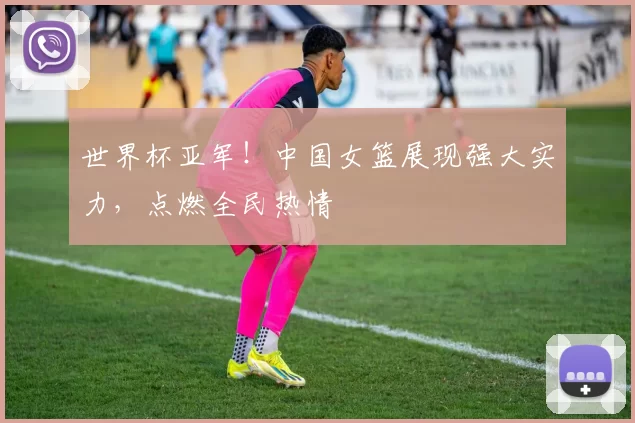 世界杯亚军!中国女篮展现强大实力,点燃全民热情