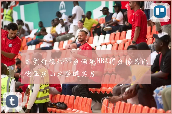 东契奇场均39分领跑NBA得分榜恩比德亚历山大紧随其后
