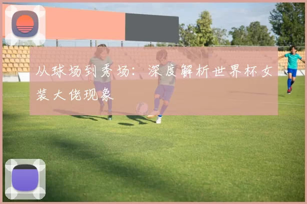从球场到秀场:深度解析世界杯女装大佬现象