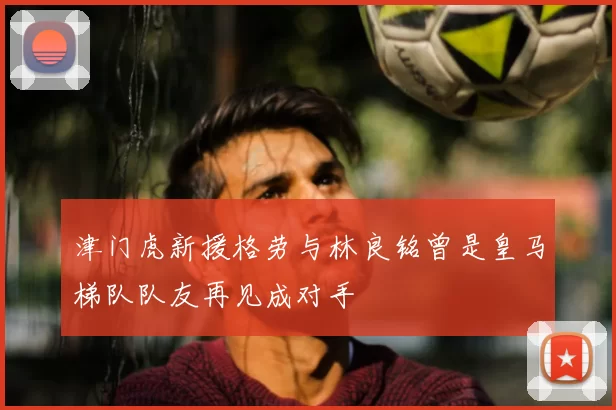 津门虎新援格劳与林良铭曾是皇马梯队队友再见成对手