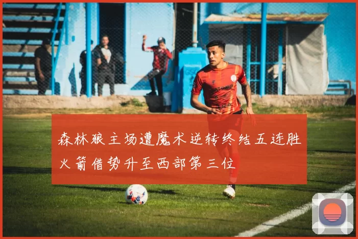 森林狼主场遭魔术逆转终结五连胜火箭借势升至西部第三位