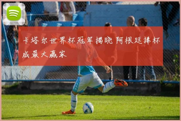 卡塔尔世界杯冠军揭晓 阿根廷捧杯成最大赢家