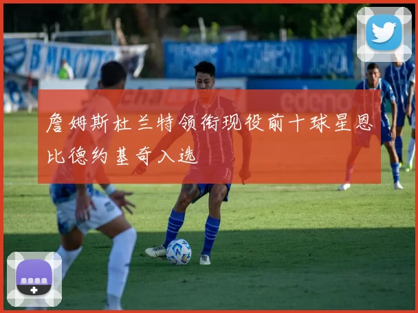 詹姆斯杜兰特领衔现役前十球星恩比德约基奇入选