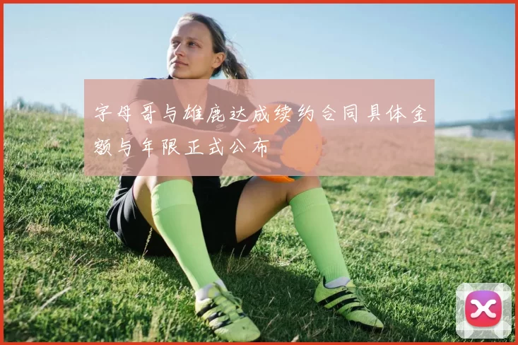 字母哥与雄鹿达成续约合同具体金额与年限正式公布