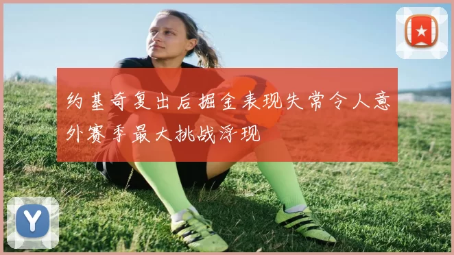 约基奇复出后掘金表现失常令人意外赛季最大挑战浮现