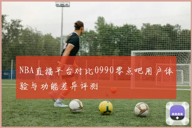 NBA直播平台对比0990零点吧用户体验与功能差异评测