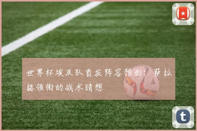 世界杯埃及队首发阵容预测:萨拉赫领衔的战术猜想