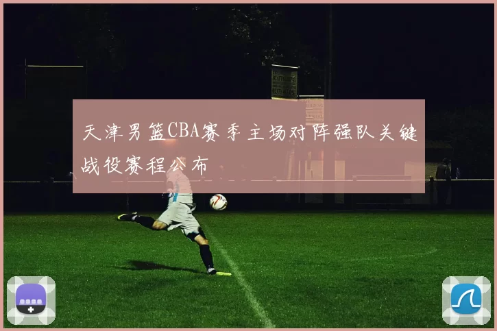 天津男篮CBA赛季主场对阵强队关键战役赛程公布