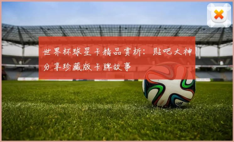 世界杯球星卡精品赏析：贴吧大神分享珍藏版卡牌故事