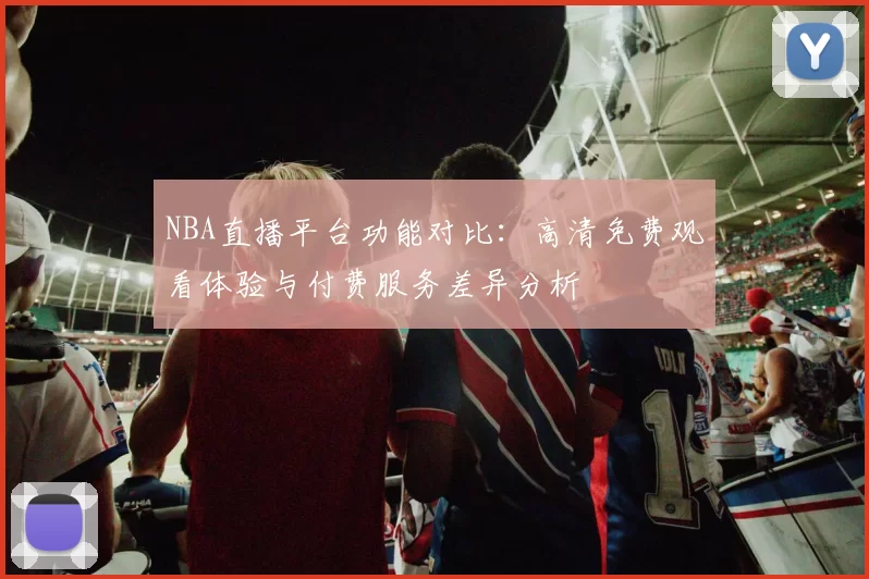 NBA直播平台功能对比:高清免费观看体验与付费服务差异分析