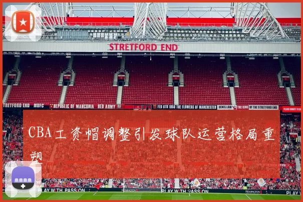 CBA工资帽调整引发球队运营格局重塑