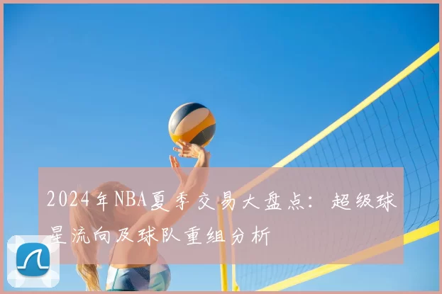 2024年NBA夏季交易大盘点:超级球星流向及球队重组分析